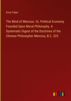 The Mind of Mencius. Or, Political Economy Founded Upon Moral Philosophy. A Systematic Digest of the Doctrines of the Chinese Philosopher Mencius, B.C. 325