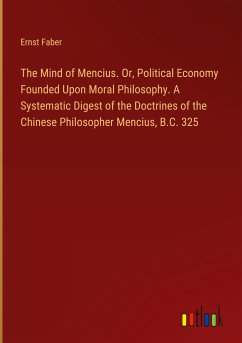 The Mind of Mencius. Or, Political Economy Founded Upon Moral Philosophy. A Systematic Digest of the Doctrines of the Chinese Philosopher Mencius, B.C. 325 - Faber, Ernst