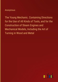 The Young Mechanic. Containing Directions for the Use of All Kinds of Tools, and for the Construction of Steam Engines and Mechanical Models, Including the Art of Turning in Wood and Metal - Anonymous
