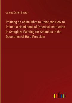 Painting on China What to Paint and How to Paint it a Hand-book of Practical Instruction in Overglaze Painting for Amateurs in the Decoration of Hard Porcelain - Beard, James Carter