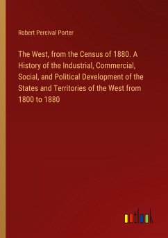 The West, from the Census of 1880. A History of the Industrial, Commercial, Social, and Political Development of the States and Territories of the West from 1800 to 1880 - Porter, Robert Percival