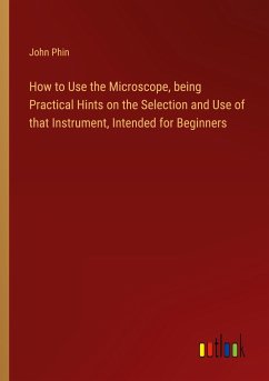 How to Use the Microscope, being Practical Hints on the Selection and Use of that Instrument, Intended for Beginners - Phin, John