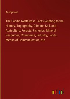 The Pacific Northwest. Facts Relating to the History, Topography, Climate, Soil, and Agriculture, Forests, Fisheries, Mineral Resources, Commerce, Industry, Lands, Means of Communication, etc. - Anonymous