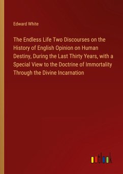 The Endless Life Two Discourses on the History of English Opinion on Human Destiny, During the Last Thirty Years, with a Special View to the Doctrine of Immortality Through the Divine Incarnation - White, Edward