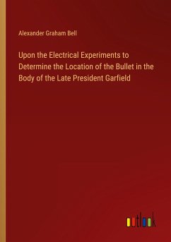 Upon the Electrical Experiments to Determine the Location of the Bullet in the Body of the Late President Garfield - Bell, Alexander Graham