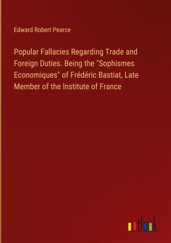 Popular Fallacies Regarding Trade and Foreign Duties. Being the &quote;Sophismes Economiques&quote; of Frédéric Bastiat, Late Member of the Institute of France