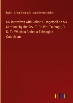 Six Interviews with Robert G. Ingersoll on Six Sermons By the Rev. T. De Witt Talmage, D. D. To Which is Added a Talmagian Catechism