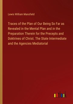 Traces of the Plan of Our Being So Far as Revealed in the Mental Plan and in the Preparation Therein for the Precepts and Doktrines of Christ. The State Intermediate and the Agencies Mediatorial - Mansfield, Lewis William