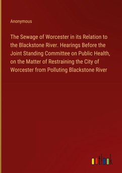 The Sewage of Worcester in its Relation to the Blackstone River. Hearings Before the Joint Standing Committee on Public Health, on the Matter of Restraining the City of Worcester from Polluting Blackstone River