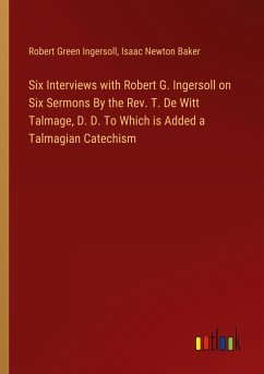 Six Interviews with Robert G. Ingersoll on Six Sermons By the Rev. T. De Witt Talmage, D. D. To Which is Added a Talmagian Catechism