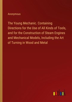 The Young Mechanic. Containing Directions for the Use of All Kinds of Tools, and for the Construction of Steam Engines and Mechanical Models, Including the Art of Turning in Wood and Metal