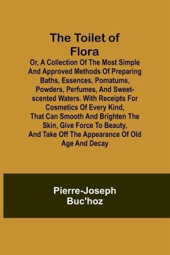 The Toilet of Flora or, A collection of the most simple and approved methods of preparing baths, essences, pomatums, powders, perfumes, and sweet-scented waters. With receipts for cosmetics of every kind, that can smooth and brighten the skin, give force to be - Buc'Hoz, Pierre-Joseph