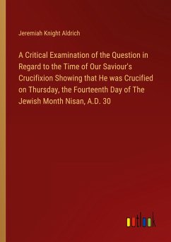 A Critical Examination of the Question in Regard to the Time of Our Saviour's Crucifixion Showing that He was Crucified on Thursday, the Fourteenth Day of The Jewish Month Nisan, A.D. 30