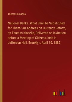 National Banks. What Shall be Substituted for Them? An Address on Currency Reform, by Thomas Kinsella, Delivered on Invitation, before a Meeting of Citizens, held in Jefferson Hall, Brooklyn, April 10, 1882