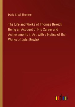 The Life and Works of Thomas Bewick Being an Account of His Career and Achievements in Art, with a Notice of the Works of John Bewick
