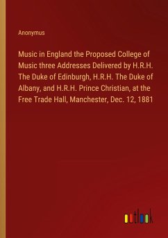 Music in England the Proposed College of Music three Addresses Delivered by H.R.H. The Duke of Edinburgh, H.R.H. The Duke of Albany, and H.R.H. Prince Christian, at the Free Trade Hall, Manchester, Dec. 12, 1881 - Anonymus