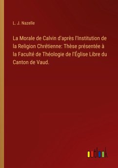 La Morale de Calvin d'après l'Institution de la Religion Chrétienne: Thèse présentée à la Faculté de Théologie de l'Église Libre du Canton de Vaud.