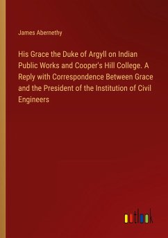 His Grace the Duke of Argyll on Indian Public Works and Cooper's Hill College. A Reply with Correspondence Between Grace and the President of the Institution of Civil Engineers