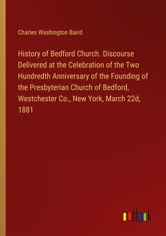 History of Bedford Church. Discourse Delivered at the Celebration of the Two Hundredth Anniversary of the Founding of the Presbyterian Church of Bedford, Westchester Co., New York, March 22d, 1881