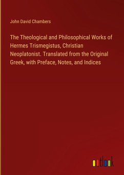 The Theological and Philosophical Works of Hermes Trismegistus, Christian Neoplatonist. Translated from the Original Greek, with Preface, Notes, and Indices