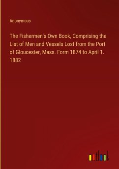 The Fishermen's Own Book, Comprising the List of Men and Vessels Lost from the Port of Gloucester, Mass. Form 1874 to April 1. 1882