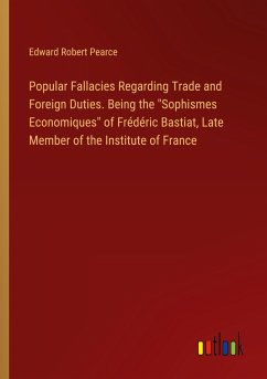 Popular Fallacies Regarding Trade and Foreign Duties. Being the "Sophismes Economiques" of Frédéric Bastiat, Late Member of the Institute of France