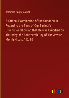 A Critical Examination of the Question in Regard to the Time of Our Saviour's Crucifixion Showing that He was Crucified on Thursday, the Fourteenth Day of The Jewish Month Nisan, A.D. 30