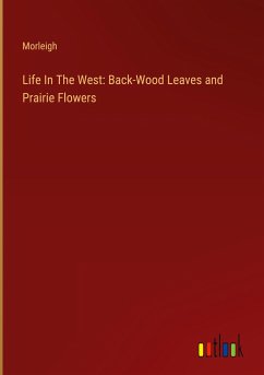 Life In The West: Back-Wood Leaves and Prairie Flowers - Morleigh