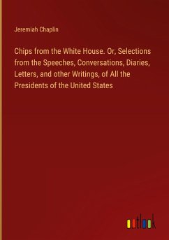 Chips from the White House. Or, Selections from the Speeches, Conversations, Diaries, Letters, and other Writings, of All the Presidents of the United States