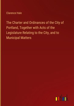 The Charter and Ordinances of the City of Portland, Together with Acts of the Legislature Relating to the City, and to Municipal Matters - Hale, Clarence