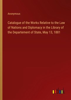 Catalogue of the Works Relative to the Law of Nations and Diplomacy in the Library of the Departement of State, May 13, 1881