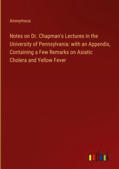 Notes on Dr. Chapman's Lectures in the University of Pennsylvania: with an Appendix, Containing a Few Remarks on Asiatic Cholera and Yellow Fever - Anonymous