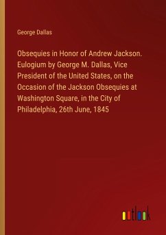 Obsequies in Honor of Andrew Jackson. Eulogium by George M. Dallas, Vice President of the United States, on the Occasion of the Jackson Obsequies at Washington Square, in the City of Philadelphia, 26th June, 1845 - Dallas, George