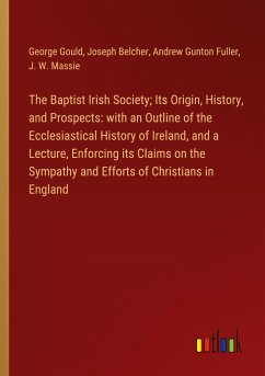 The Baptist Irish Society; Its Origin, History, and Prospects: with an Outline of the Ecclesiastical History of Ireland, and a Lecture, Enforcing its Claims on the Sympathy and Efforts of Christians in England - Gould, George; Belcher, Joseph; Fuller, Andrew Gunton; Massie, J. W.