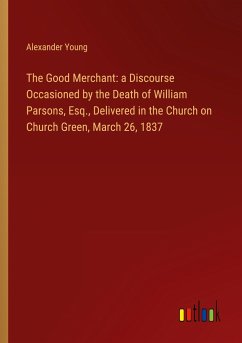 The Good Merchant: a Discourse Occasioned by the Death of William Parsons, Esq., Delivered in the Church on Church Green, March 26, 1837 - Young, Alexander