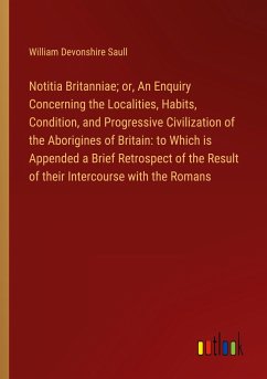 Notitia Britanniae; or, An Enquiry Concerning the Localities, Habits, Condition, and Progressive Civilization of the Aborigines of Britain: to Which is Appended a Brief Retrospect of the Result of their Intercourse with the Romans - Saull, William Devonshire