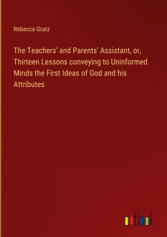 The Teachers' and Parents' Assistant, or, Thirteen Lessons conveying to Uninformed Minds the First Ideas of God and his Attributes