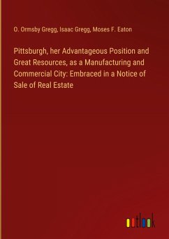 Pittsburgh, her Advantageous Position and Great Resources, as a Manufacturing and Commercial City: Embraced in a Notice of Sale of Real Estate - Gregg, O. Ormsby; Gregg, Isaac; Eaton, Moses F.