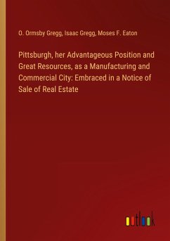 Pittsburgh, her Advantageous Position and Great Resources, as a Manufacturing and Commercial City: Embraced in a Notice of Sale of Real Estate - Gregg, O. Ormsby; Gregg, Isaac; Eaton, Moses F.