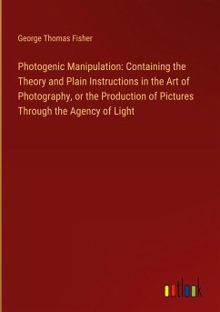 Photogenic Manipulation: Containing the Theory and Plain Instructions in the Art of Photography, or the Production of Pictures Through the Agency of Light