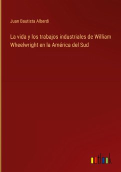 La vida y los trabajos industriales de William Wheelwright en la América del Sud - Alberdi, Juan Bautista