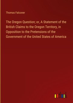 The Oregon Question; or, A Statement of the British Claims to the Oregon Territory, in Opposition to the Pretensions of the Government of the United States of America