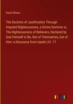 The Doctrine of Justification Through Imputed Righteousness, a Divine Doctrine or, The Righteousness of Believers, Declared by God Himself to Be, Not of Themselves, but of Him: a Discourse from Isaiah LIV. 17 - Wilson, David