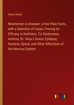Mesmerism in Disease: a Few Plain Facts, with a Selection of Cases, Proving its Efficacy in Deafness, Tic Douloureux, Asthma, St. Vitus's Dance, Epilepsy, Hysteria, Spinal, and Other Affections of the Nervous System - Storer, Henry