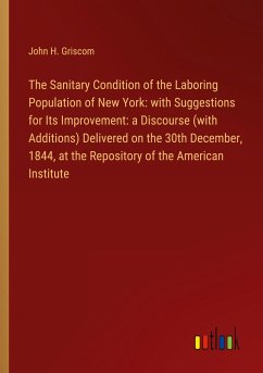 The Sanitary Condition of the Laboring Population of New York: with Suggestions for Its Improvement: a Discourse (with Additions) Delivered on the 30th December, 1844, at the Repository of the American Institute - Griscom, John H.