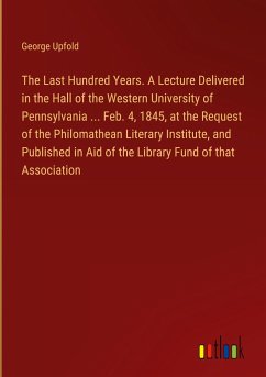 The Last Hundred Years. A Lecture Delivered in the Hall of the Western University of Pennsylvania ... Feb. 4, 1845, at the Request of the Philomathean Literary Institute, and Published in Aid of the Library Fund of that Association