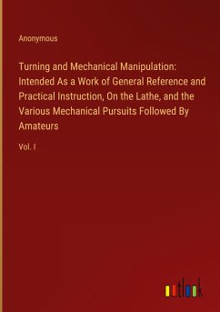 Turning and Mechanical Manipulation: Intended As a Work of General Reference and Practical Instruction, On the Lathe, and the Various Mechanical Pursuits Followed By Amateurs - Anonymous