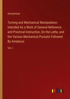 Turning and Mechanical Manipulation: Intended As a Work of General Reference and Practical Instruction, On the Lathe, and the Various Mechanical Pursuits Followed By Amateurs - Anonymous