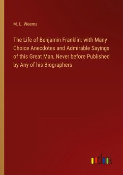 The Life of Benjamin Franklin: with Many Choice Anecdotes and Admirable Sayings of this Great Man, Never before Published by Any of his Biographers