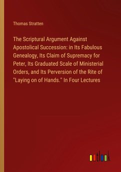 The Scriptural Argument Against Apostolical Succession: in Its Fabulous Genealogy, Its Claim of Supremacy for Peter, Its Graduated Scale of Ministerial Orders, and Its Perversion of the Rite of &quote;Laying on of Hands.&quote; In Four Lectures